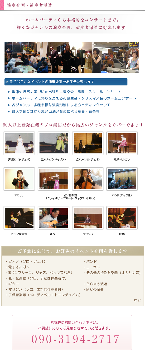 演奏企画・演奏者派遣。ホームパーティから本格的なコンサートまで。様々なジャンルの演奏企画、演奏者派遣に対応します。50人以上登録在籍のプロ集団だから幅広いジャンルをカバーできます。声楽、歌、ピアノ、電子オルガン、オカリナ、弦楽器、管楽器、バンド、ピアノ絵本館、ギター、マリンバ、BGM