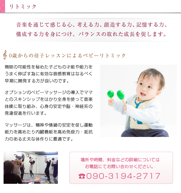 リトミック。無限の可能性を秘めた子どもの才能や能力をうまく伸ばす為に有効な音感教育はなるべく早期に開発する方が良いのです。オプションのベビーマッサージの導入でママとのスキンシップをはかり全身を使って音楽体操に取り組み、心身の安定や脳・神経系の発達促進を行います。